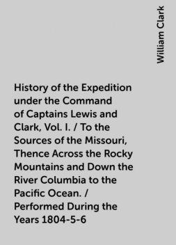 History of the Expedition under the Command of Captains Lewis and Clark, Vol. I. / To the Sources of the Missouri, Thence Across the Rocky Mountains and Down the River Columbia to the Pacific Ocean. / Performed During the Years 1804-5-6, William Clark