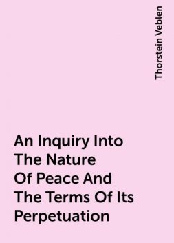 An Inquiry Into The Nature Of Peace And The Terms Of Its Perpetuation, Thorstein Veblen