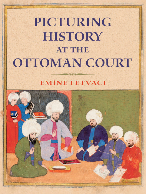 Picturing History at the Ottoman Court, Emine Fetvacı