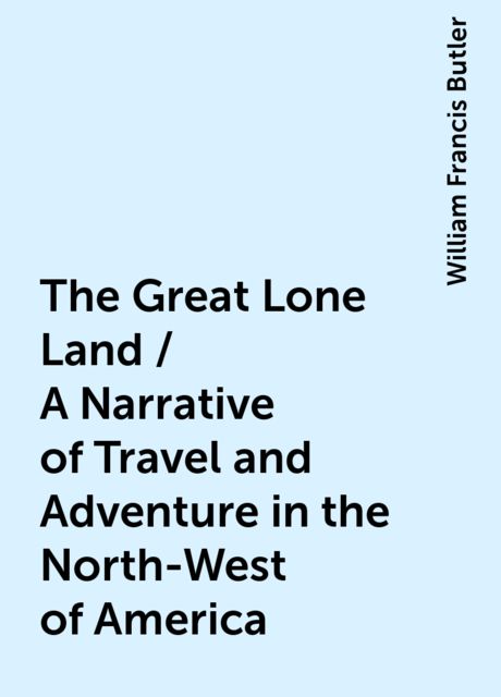 The Great Lone Land / A Narrative of Travel and Adventure in the North-West of America, William Francis Butler