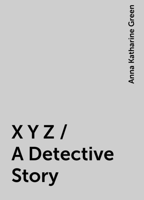 X Y Z / A Detective Story, Anna Katharine Green