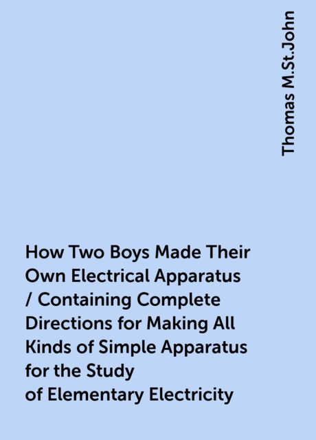 How Two Boys Made Their Own Electrical Apparatus / Containing Complete Directions for Making All Kinds of Simple Apparatus for the Study of Elementary Electricity, Thomas M.St.John