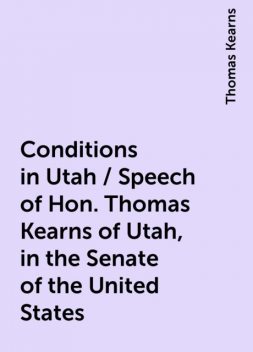 Conditions in Utah / Speech of Hon. Thomas Kearns of Utah, in the Senate of the United States, Thomas Kearns