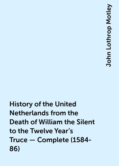 History of the United Netherlands from the Death of William the Silent to the Twelve Year's Truce — Complete (1584-86), John Lothrop Motley