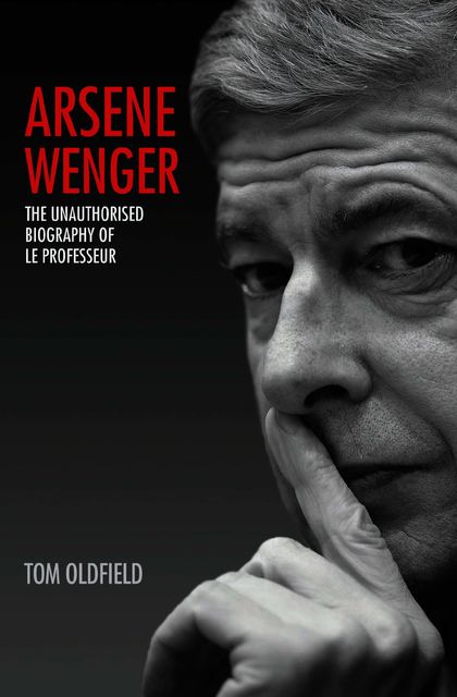 Arsene Wenger – The Unauthorised Biography of Le Professeur, Tom Oldfield