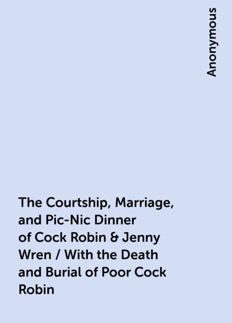 The Courtship, Marriage, and Pic-Nic Dinner of Cock Robin & Jenny Wren / With the Death and Burial of Poor Cock Robin, 