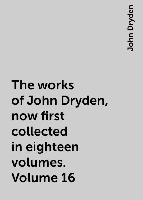 The works of John Dryden, now first collected in eighteen volumes. Volume 16, John Dryden