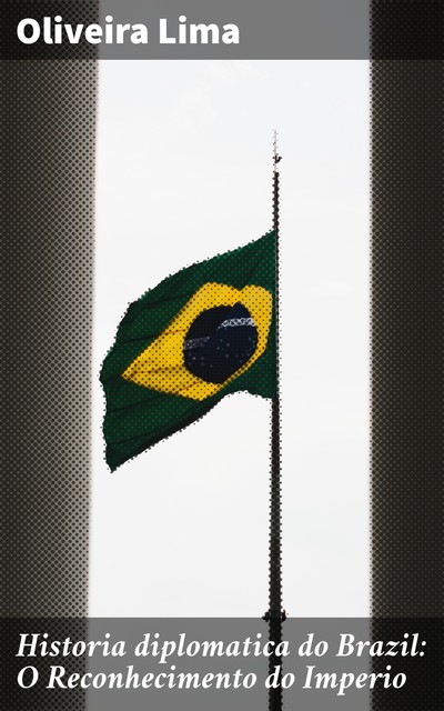 Historia diplomatica do Brazil: O Reconhecimento do Imperio, Oliveira Lima