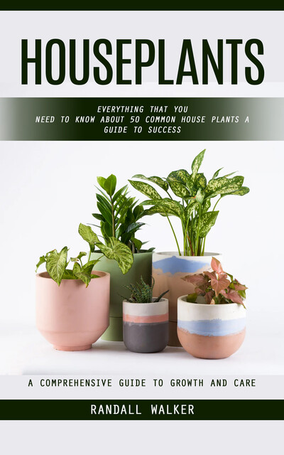 Houseplants: A Comprehensive Guide to Growth and Care (Everything That You Need to Know About 50 Common House Plants a Guide to Success), Randall Walker