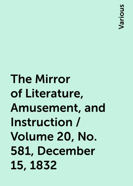 The Mirror of Literature, Amusement, and Instruction / Volume 20, No. 581, December 15, 1832, Various