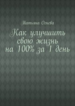 Как улучшить свою жизнь на 100% за 1 день, Татьяна Огнева