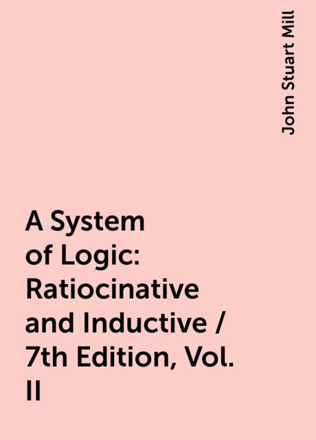 A System of Logic: Ratiocinative and Inductive / 7th Edition, Vol. II, John Stuart Mill