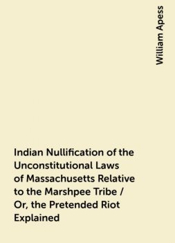 Indian Nullification of the Unconstitutional Laws of Massachusetts Relative to the Marshpee Tribe / Or, the Pretended Riot Explained, William Apess