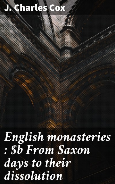 English monasteries : From Saxon days to their dissolution, J. Charles Cox