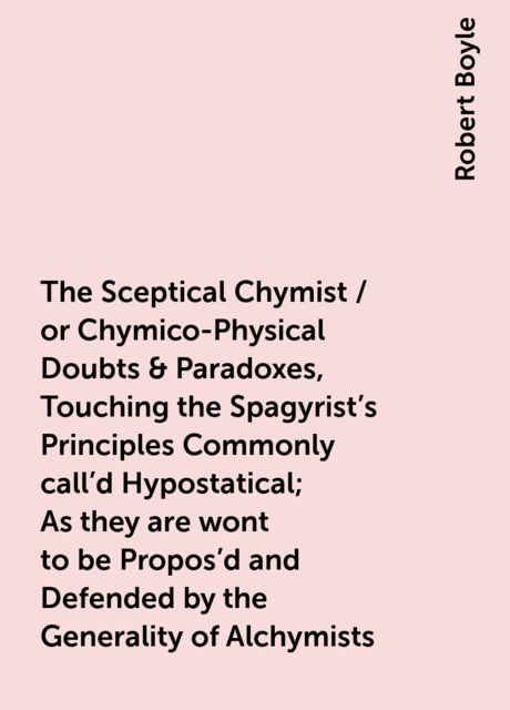 The Sceptical Chymist / or Chymico-Physical Doubts & Paradoxes, Touching the Spagyrist's Principles Commonly call'd Hypostatical; As they are wont to be Propos'd and Defended by the Generality of Alchymists. Whereunto is præmis'd Part of another Disco, Robert Boyle