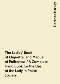 The Ladies' Book of Etiquette, and Manual of Politeness / A Complete Hand Book for the Use of the Lady in Polite Society, Florence Hartley