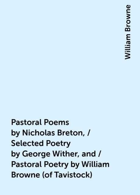 Pastoral Poems by Nicholas Breton, / Selected Poetry by George Wither, and / Pastoral Poetry by William Browne (of Tavistock), William Browne