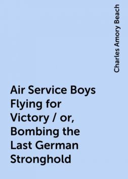 Air Service Boys Flying for Victory / or, Bombing the Last German Stronghold, Charles Amory Beach