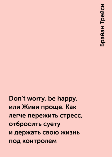 Don't worry, be happy, или Живи проще. Как легче пережить стресс, отбросить суету и держать свою жизнь под контролем, Брайан Трейси