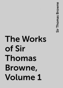 The Works of Sir Thomas Browne, Volume 1, Sir Thomas Browne