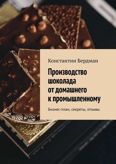 Производство шоколада от домашнего к промышленному. Бизнес-план, секреты, отзывы, Константин Бердман