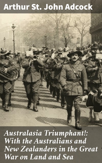 Australasia Triumphant!: With the Australians and New Zealanders in the Great War on Land and Sea, Arthur St. John Adcock