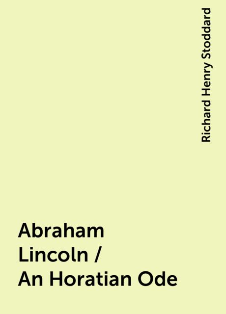 Abraham Lincoln / An Horatian Ode, Richard Henry Stoddard