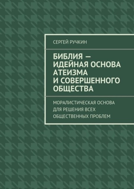 Библия – идейная основа атеизма и совершенного общества. Моралистическая основа для решения всех общественных проблем, Сергей Ручкин