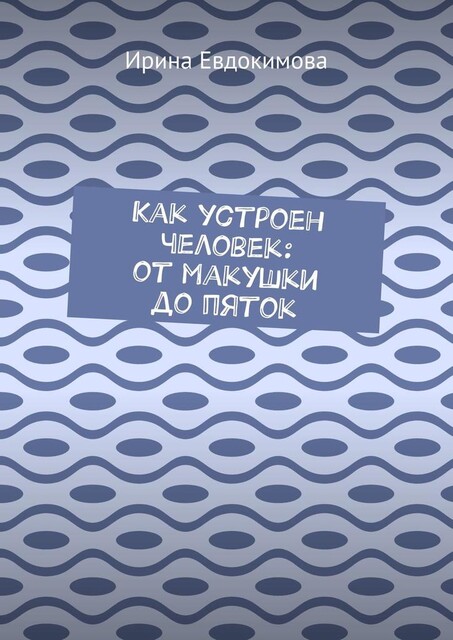 Как устроен человек: от макушки до пяток, Ирина Евдокимова