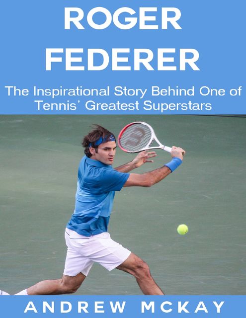 Roger Federer: The Inspirational Story Behind One of Tennis' Greatest Superstars, Andrew McKay