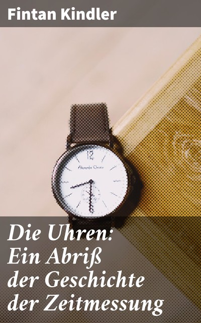 Die Uhren: Ein Abriß der Geschichte der Zeitmessung, Fintan Kindler
