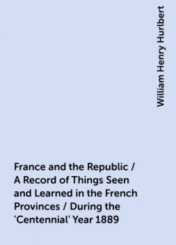 France and the Republic / A Record of Things Seen and Learned in the French Provinces / During the 'Centennial' Year 1889, William Henry Hurlbert
