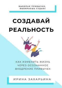 Создавай реальность. Как изменить жизнь через осознанное внедрение привычек, Ирина Захарьина