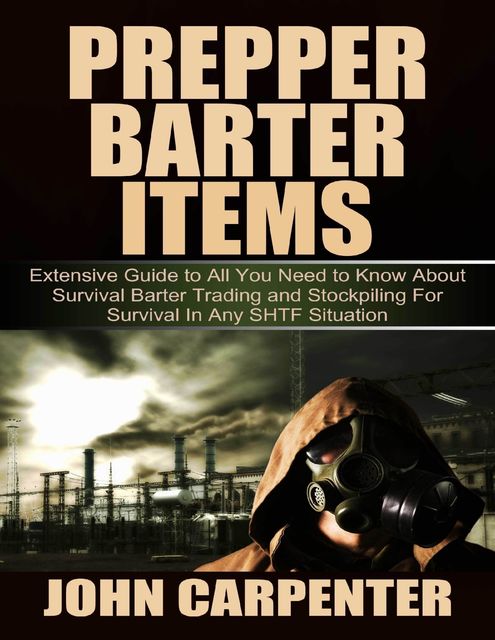 Prepper Barter Items: Extensive Guide to All You Need to Know About Survival Barter Trading and Stockpiling for Survival In Any Shtf Situation, John Carpenter