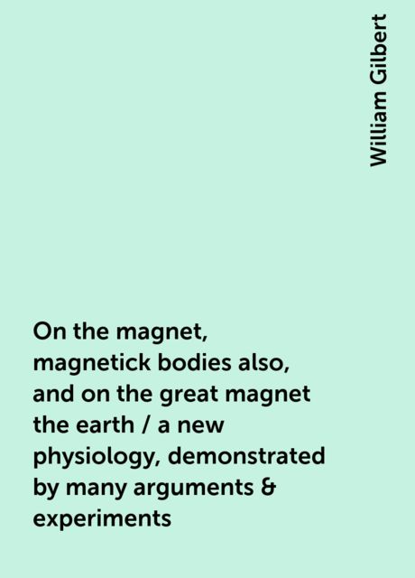 On the magnet, magnetick bodies also, and on the great magnet the earth / a new physiology, demonstrated by many arguments & experiments, William Gilbert
