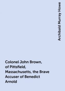Colonel John Brown, of Pittsfield, Massachusetts, the Brave Accuser of Benedict Arnold, Archibald Murray Howe
