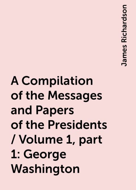 A Compilation of the Messages and Papers of the Presidents / Volume 1, part 1: George Washington, James Richardson