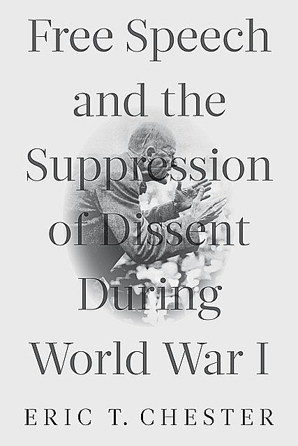 Free Speech and the Suppression of Dissent During World War I, Eric Chester
