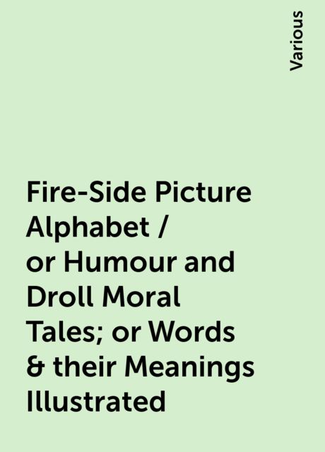 Fire-Side Picture Alphabet / or Humour and Droll Moral Tales; or Words & their Meanings Illustrated, Various