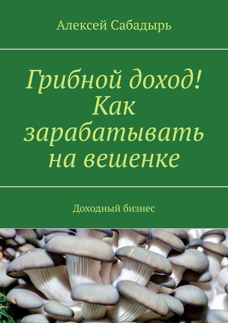 Грибной доход! Как зарабатывать на вешенке. Доходный бизнес, Алексей Сабадырь