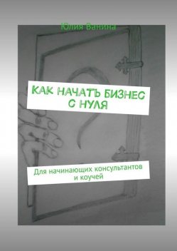 Как начать бизнес с нуля. Для начинающих консультантов и коучей, Юлия Ванина