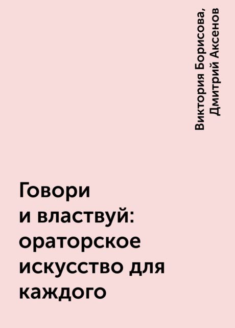 Говори и властвуй: ораторское искусство для каждого, Виктория Борисова, Дмитрий Аксенов