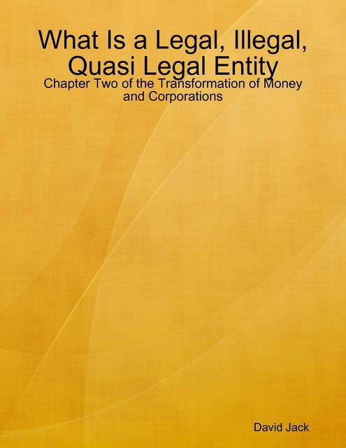 What Is a Legal, Illegal, Quasi Legal Entity: Chapter Two of the Transformation of Money and Corporations, David Jack