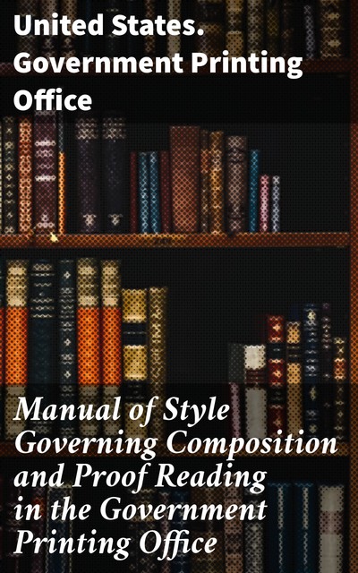 Manual of Style Governing Composition and Proof Reading in the Government Printing Office, United States. Government Printing Office