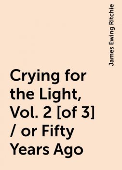 Crying for the Light, Vol. 2 [of 3] / or Fifty Years Ago, James Ewing Ritchie