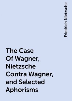 The Case Of Wagner, Nietzsche Contra Wagner, and Selected Aphorisms, Friedrich Nietzsche
