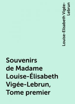 Souvenirs de Madame Louise-Élisabeth Vigée-Lebrun, Tome premier, Louise-Elisabeth Vigée-Lebrun