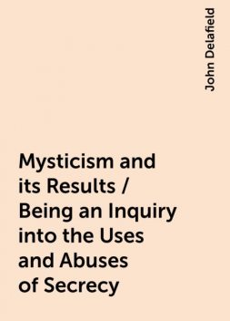 Mysticism and its Results / Being an Inquiry into the Uses and Abuses of Secrecy, John Delafield