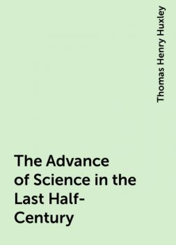 The Advance of Science in the Last Half-Century, Thomas Henry Huxley