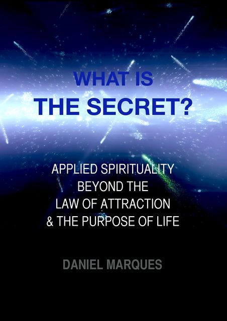 What is the secret? Applied Spirituality beyond the Law of Attraction and the Purpose of Life, Daniel Marques